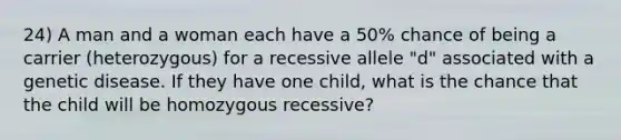 24) A man and a woman each have a 50% chance of being a carrier (heterozygous) for a recessive allele "d" associated with a genetic disease. If they have one child, what is the chance that the child will be homozygous recessive?