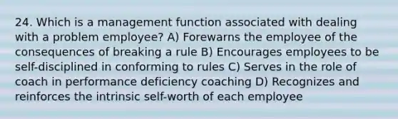 24. Which is a management function associated with dealing with a problem employee? A) Forewarns the employee of the consequences of breaking a rule B) Encourages employees to be self-disciplined in conforming to rules C) Serves in the role of coach in performance deficiency coaching D) Recognizes and reinforces the intrinsic self-worth of each employee