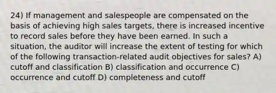 24) If management and salespeople are compensated on the basis of achieving high sales targets, there is increased incentive to record sales before they have been earned. In such a situation, the auditor will increase the extent of testing for which of the following transaction-related audit objectives for sales? A) cutoff and classification B) classification and occurrence C) occurrence and cutoff D) completeness and cutoff