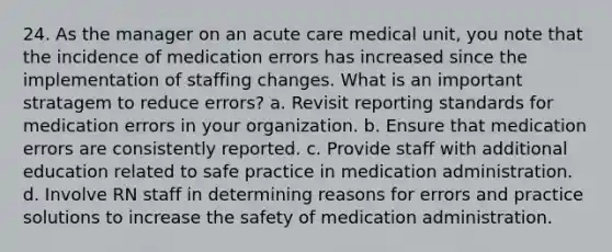 24. As the manager on an acute care medical unit, you note that the incidence of medication errors has increased since the implementation of staffing changes. What is an important stratagem to reduce errors? a. Revisit reporting standards for medication errors in your organization. b. Ensure that medication errors are consistently reported. c. Provide staff with additional education related to safe practice in medication administration. d. Involve RN staff in determining reasons for errors and practice solutions to increase the safety of medication administration.