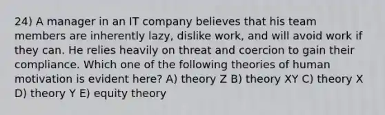 24) A manager in an IT company believes that his team members are inherently lazy, dislike work, and will avoid work if they can. He relies heavily on threat and coercion to gain their compliance. Which one of the following theories of human motivation is evident here? A) theory Z B) theory XY C) theory X D) theory Y E) equity theory