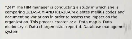 *24)* The HIM manager is conducting a study in which she is comparing 1CD-9-CM AND ICD-10-CM diabtes mellitis codes and documenting variations in order to assess the impact on the organization. This process creates a: a. Data map b. Data dictionary c. Data chargemaster report d. Database managemet system