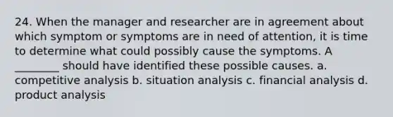 24. When the manager and researcher are in agreement about which symptom or symptoms are in need of attention, it is time to determine what could possibly cause the symptoms. A ________ should have identified these possible causes. a. competitive analysis b. situation analysis c. financial analysis d. product analysis