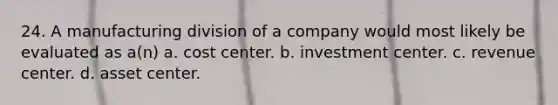 24. A manufacturing division of a company would most likely be evaluated as a(n) a. cost center. b. investment center. c. revenue center. d. asset center.