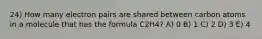 24) How many electron pairs are shared between carbon atoms in a molecule that has the formula C2H4? A) 0 B) 1 C) 2 D) 3 E) 4