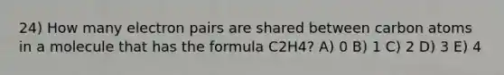 24) How many electron pairs are shared between carbon atoms in a molecule that has the formula C2H4? A) 0 B) 1 C) 2 D) 3 E) 4