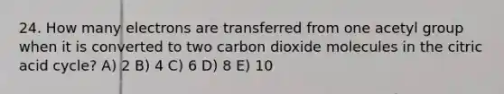 24. How many electrons are transferred from one acetyl group when it is converted to two carbon dioxide molecules in the citric acid cycle? A) 2 B) 4 C) 6 D) 8 E) 10