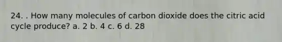 24. . How many molecules of carbon dioxide does the citric acid cycle produce? a. 2 b. 4 c. 6 d. 28