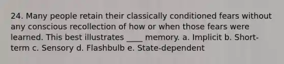 24. Many people retain their classically conditioned fears without any conscious recollection of how or when those fears were learned. This best illustrates ____ memory. a. Implicit b. Short-term c. Sensory d. Flashbulb e. State-dependent