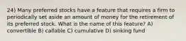 24) Many preferred stocks have a feature that requires a firm to periodically set aside an amount of money for the retirement of its preferred stock. What is the name of this feature? A) convertible B) callable C) cumulative D) sinking fund