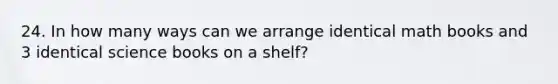 24. In how many ways can we arrange identical math books and 3 identical science books on a shelf?