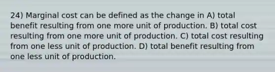 24) Marginal cost can be defined as the change in A) total benefit resulting from one more unit of production. B) total cost resulting from one more unit of production. C) total cost resulting from one less unit of production. D) total benefit resulting from one less unit of production.