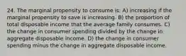 24. The marginal propensity to consume is: A) increasing if the marginal propensity to save is increasing. B) the proportion of total disposable income that the average family consumes. C) the change in consumer spending divided by the change in aggregate disposable income. D) the change in consumer spending minus the change in aggregate disposable income.