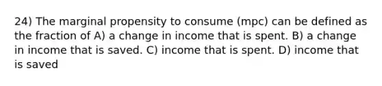 24) The marginal propensity to consume (mpc) can be defined as the fraction of A) a change in income that is spent. B) a change in income that is saved. C) income that is spent. D) income that is saved