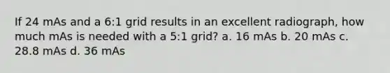 If 24 mAs and a 6:1 grid results in an excellent radiograph, how much mAs is needed with a 5:1 grid? a. 16 mAs b. 20 mAs c. 28.8 mAs d. 36 mAs