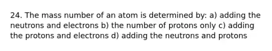 24. The mass number of an atom is determined by: a) adding the neutrons and electrons b) the number of protons only c) adding the protons and electrons d) adding the neutrons and protons