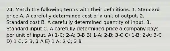 24. Match the following terms with their definitions: 1. Standard price A. A carefully determined cost of a unit of output. 2. Standard cost B. A carefully determined quantity of input. 3. Standard input C. A carefully determined price a company pays per unit of input. A) 1-C; 2-A; 3-B B) 1-A; 2-B; 3-C C) 1-B; 2-A; 3-C D) 1-C; 2-B, 3-A E) 1-A; 2-C; 3-B