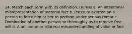 24. Match each term with its definition. Duress a. An intentional misrepresentation of material fact b. Pressure exerted on a person to force him or her to perform under serious threat c. Domination of another person so thoroughly as to remove free will d. A unilateral or bilateral misunderstanding of value or fact