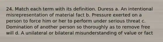 24. Match each term with its definition. Duress a. An intentional misrepresentation of material fact b. Pressure exerted on a person to force him or her to perform under serious threat c. Domination of another person so thoroughly as to remove free will d. A unilateral or bilateral misunderstanding of value or fact