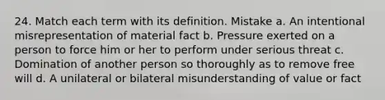 24. Match each term with its definition. Mistake a. An intentional misrepresentation of material fact b. Pressure exerted on a person to force him or her to perform under serious threat c. Domination of another person so thoroughly as to remove free will d. A unilateral or bilateral misunderstanding of value or fact