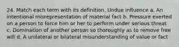 24. Match each term with its definition. Undue influence a. An intentional misrepresentation of material fact b. Pressure exerted on a person to force him or her to perform under serious threat c. Domination of another person so thoroughly as to remove free will d. A unilateral or bilateral misunderstanding of value or fact