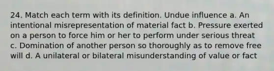 24. Match each term with its definition. Undue influence a. An intentional misrepresentation of material fact b. Pressure exerted on a person to force him or her to perform under serious threat c. Domination of another person so thoroughly as to remove free will d. A unilateral or bilateral misunderstanding of value or fact