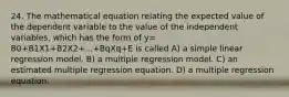 24. The mathematical equation relating the expected value of the dependent variable to the value of the independent variables, which has the form of y= B0+B1X1+B2X2+...+BqXq+E is called A) a simple linear regression model. B) a multiple regression model. C) an estimated multiple regression equation. D) a multiple regression equation.