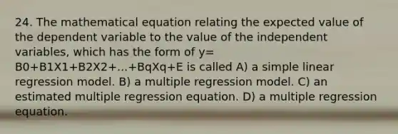 24. The mathematical equation relating the expected value of the dependent variable to the value of the independent variables, which has the form of y= B0+B1X1+B2X2+...+BqXq+E is called A) a simple linear regression model. B) a multiple regression model. C) an estimated multiple regression equation. D) a multiple regression equation.