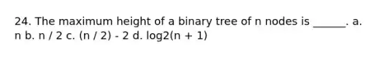 24. The maximum height of a binary tree of n nodes is ______. a. n b. n / 2 c. (n / 2) - 2 d. log2(n + 1)