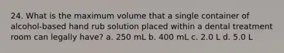 24. What is the maximum volume that a single container of alcohol-based hand rub solution placed within a dental treatment room can legally have? a. 250 mL b. 400 mL c. 2.0 L d. 5.0 L