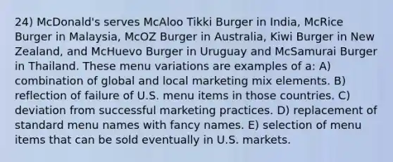 24) McDonald's serves McAloo Tikki Burger in India, McRice Burger in Malaysia, McOZ Burger in Australia, Kiwi Burger in New Zealand, and McHuevo Burger in Uruguay and McSamurai Burger in Thailand. These menu variations are examples of a: A) combination of global and local marketing mix elements. B) reflection of failure of U.S. menu items in those countries. C) deviation from successful marketing practices. D) replacement of standard menu names with fancy names. E) selection of menu items that can be sold eventually in U.S. markets.