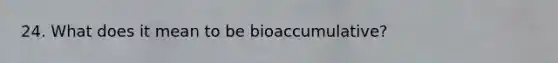 24. What does it mean to be bioaccumulative?