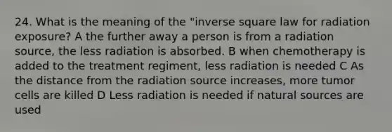 24. What is the meaning of the "inverse square law for radiation exposure? A the further away a person is from a radiation source, the less radiation is absorbed. B when chemotherapy is added to the treatment regiment, less radiation is needed C As the distance from the radiation source increases, more tumor cells are killed D Less radiation is needed if natural sources are used