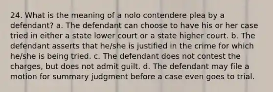 24. What is the meaning of a nolo contendere plea by a defendant? a. The defendant can choose to have his or her case tried in either a state lower court or a state higher court. b. The defendant asserts that he/she is justified in the crime for which he/she is being tried. c. The defendant does not contest the charges, but does not admit guilt. d. The defendant may file a motion for summary judgment before a case even goes to trial.