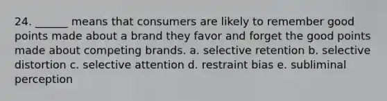 24. ______ means that consumers are likely to remember good points made about a brand they favor and forget the good points made about competing brands. a. selective retention b. selective distortion c. selective attention d. restraint bias e. subliminal perception