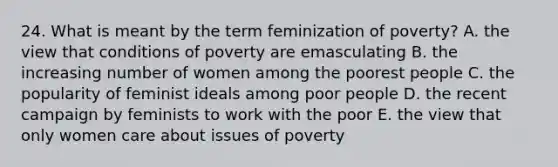 24. What is meant by the term feminization of poverty? A. the view that conditions of poverty are emasculating B. the increasing number of women among the poorest people C. the popularity of feminist ideals among poor people D. the recent campaign by feminists to work with the poor E. the view that only women care about issues of poverty