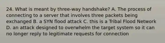 24. What is meant by three-way handshake? A. The process of connecting to a server that involves three packets being exchanged B. a SYN flood attack C. this is a Tribal Flood Network D. an attack designed to overwhelm the target system so it can no longer reply to legitimate requests for connection