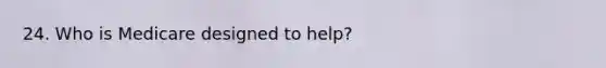 24. Who is Medicare designed to help?