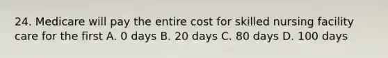 24. Medicare will pay the entire cost for skilled nursing facility care for the first A. 0 days B. 20 days C. 80 days D. 100 days