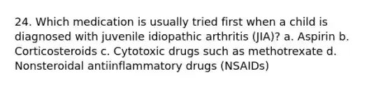 24. Which medication is usually tried first when a child is diagnosed with juvenile idiopathic arthritis (JIA)? a. Aspirin b. Corticosteroids c. Cytotoxic drugs such as methotrexate d. Nonsteroidal antiinflammatory drugs (NSAIDs)