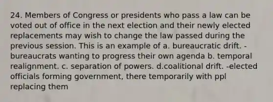 24. Members of Congress or presidents who pass a law can be voted out of office in the next election and their newly elected replacements may wish to change the law passed during the previous session. This is an example of a. bureaucratic drift. - bureaucrats wanting to progress their own agenda b. temporal realignment. c. separation of powers. d.coalitional drift. -elected officials forming government, there temporarily with ppl replacing them