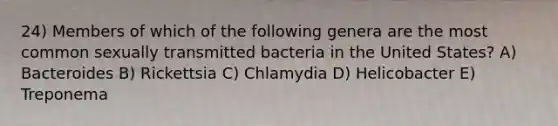 24) Members of which of the following genera are the most common sexually transmitted bacteria in the United States? A) Bacteroides B) Rickettsia C) Chlamydia D) Helicobacter E) Treponema