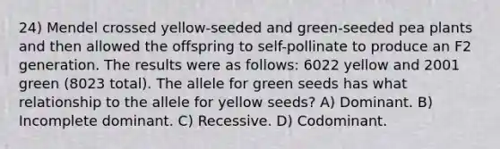 24) Mendel crossed yellow-seeded and green-seeded pea plants and then allowed the offspring to self-pollinate to produce an F2 generation. The results were as follows: 6022 yellow and 2001 green (8023 total). The allele for green seeds has what relationship to the allele for yellow seeds? A) Dominant. B) Incomplete dominant. C) Recessive. D) Codominant.