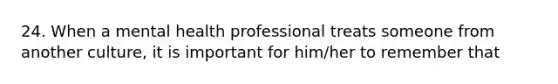 24. When a mental health professional treats someone from another culture, it is important for him/her to remember that