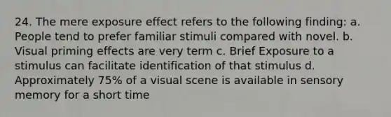 24. The mere exposure effect refers to the following finding: a. People tend to prefer familiar stimuli compared with novel. b. Visual priming effects are very term c. Brief Exposure to a stimulus can facilitate identification of that stimulus d. Approximately 75% of a visual scene is available in sensory memory for a short time