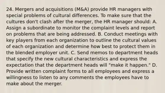 24. Mergers and acquisitions (M&A) provide HR managers with special problems of cultural differences. To make sure that the cultures don't clash after the merger, the HR manager should: A. Assign a subordinate to monitor the complaint levels and report on problems that are being addressed. B. Conduct meetings with key players from each organization to outline the <a href='https://www.questionai.com/knowledge/kyz76nVU9o-cultural-values' class='anchor-knowledge'>cultural values</a> of each organization and determine how best to protect them in the blended employer unit. C. Send memos to department heads that specify the new cultural characteristics and express the expectation that the department heads will "make it happen." D. Provide written complaint forms to all employees and express a willingness to listen to any comments the employees have to make about the merger.