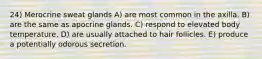 24) Merocrine sweat glands A) are most common in the axilla. B) are the same as apocrine glands. C) respond to elevated body temperature. D) are usually attached to hair follicles. E) produce a potentially odorous secretion.