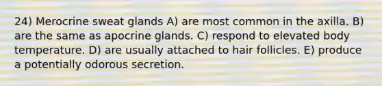 24) Merocrine sweat glands A) are most common in the axilla. B) are the same as apocrine glands. C) respond to elevated body temperature. D) are usually attached to hair follicles. E) produce a potentially odorous secretion.