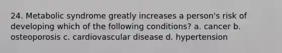 24. Metabolic syndrome greatly increases a person's risk of developing which of the following conditions? a. cancer b. osteoporosis c. cardiovascular disease d. hypertension