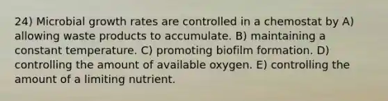 24) Microbial growth rates are controlled in a chemostat by A) allowing waste products to accumulate. B) maintaining a constant temperature. C) promoting biofilm formation. D) controlling the amount of available oxygen. E) controlling the amount of a limiting nutrient.